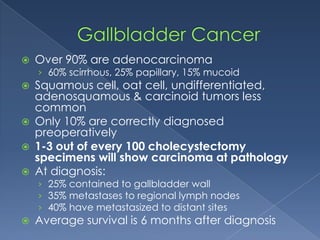  Over 90% are adenocarcinoma
› 60% scirrhous, 25% papillary, 15% mucoid
 Squamous cell, oat cell, undifferentiated,
adenosquamous & carcinoid tumors less
common
 Only 10% are correctly diagnosed
preoperatively
 1-3 out of every 100 cholecystectomy
specimens will show carcinoma at pathology
 At diagnosis:
› 25% contained to gallbladder wall
› 35% metastases to regional lymph nodes
› 40% have metastasized to distant sites
 Average survival is 6 months after diagnosis
 