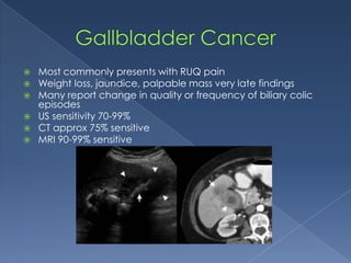  Most commonly presents with RUQ pain
 Weight loss, jaundice, palpable mass very late findings
 Many report change in quality or frequency of biliary colic
episodes
 US sensitivity 70-99%
 CT approx 75% sensitive
 MRI 90-99% sensitive
 
