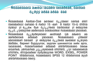 Ñóäàëãààíû àæëûí îáúåêò ìàòåðèàë, õàìðàõ
            õ¿ðýý àðãà àðãà ëàë

 Ñóäàëãààã       Äàðõàí-Óóë àéìãèéí õ¿¿õäèéí òàñàã áîëîí
  õàëäâàðòûí òàñàãò 6 ñàðûí 15 -ààñ 8 ñàðûí 15-íû õîîðîíä
  õýâòýí ýì ë¿¿ëж буй õ¿ì¿¿ñèéã õàìðóóëàí ýì èëãýýíèé
  ò¿¿õ, ¿íýëãýýíèé áàðèìòàíä òóëãóóðëàí ñóäàëãààã ÿâóóëàõ.
 Ñóäàëãààã ò¿¿âýðëýëòèéí æóðìààð íýã àãøèíû áà
  äåñêðèïòèâ       àðãààð    ÿâóóëàõ.  Ñóäàëãààíû     çîðèëãî
  àãóóëãààñ õàìààð ýì èëãýýíèé ò¿¿õèéã àøèãëàí ä¿ãíýëò
  ãàðãàх, баримт бүрдүүлэх, задлан шинжилгээ хийх арга,
  ìàòåìàòèê, ñòàòèñòèêèéí àðãààð áîëîâñðóóëàëò õèéæ
  èíòåíñèâ, ýêñòåíñèâ ¿ç¿¿ëýëòèéã òîîöîîëîõ, ¿íýí ìàãàäëàëûã
  òîîöîîëîх, êîìïüþòåðèéí õýðýãëýýíèé WORD, EXSEL, POWER
  POINT ïðîãðàììóóä, ñóäàëãààíû SPSS 12 ïðîãðàììóóä äýýð
  áîëîâñðóóëàëò õèéíý.
 