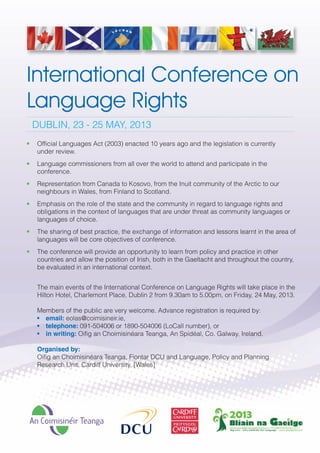 ConferenceFlyer_Layout 1 11/02/2013 11:46 Page 1




           International Conference on
           Language Rights
               DUBLIN, 23 - 25 MAY, 2013
           •    Official Languages Act (2003) enacted 10 years ago and the legislation is currently
                under review.
           •    Language commissioners from all over the world to attend and participate in the
                conference.
           •    Representation from Canada to Kosovo, from the Inuit community of the Arctic to our
                neighbours in Wales, from Finland to Scotland.
           •    Emphasis on the role of the state and the community in regard to language rights and
                obligations in the context of languages that are under threat as community languages or
                languages of choice.
           •    The sharing of best practice, the exchange of information and lessons learnt in the area of
                languages will be core objectives of conference.
           •    The conference will provide an opportunity to learn from policy and practice in other
                countries and allow the position of Irish, both in the Gaeltacht and throughout the country,
                be evaluated in an international context.


                The main events of the International Conference on Language Rights will take place in the
                Hilton Hotel, Charlemont Place, Dublin 2 from 9.30am to 5.00pm, on Friday, 24 May, 2013.

                Members of the public are very welcome. Advance registration is required by:
                • email: eolas@coimisineir.ie,
                • telephone: 091-504006 or 1890-504006 (LoCall number), or
                • in writing: Oifig an Choimisinéara Teanga, An Spidéal, Co. Galway, Ireland.

                Organised by:
                Oifig an Choimisinéara Teanga, Fiontar DCU and Language, Policy and Planning
                Research Unit, Cardiff University, [Wales]
 