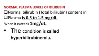 NORMAL PLASMA LEVELS OF BILIRUBIN
Normal bilirubin (Total bilirubin) content in
Plasma is 0.5 to 1.5 mg/dL.
When it exceeds 1mg/dL,
• The condition is called
hyperbilirubinemia.
 