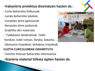 -Irakasleria proiektua diseinatzen hasten da :
•Lortu beharreko helburuak
•Landu beharreko edukiak
•Garatuko diren gaitasunak
•Burutuko diren jarduerak
•Erabiliko den materiala
• Taldekatze desberdinak. Talde
handian, talde txikian, binaka, bakarka …
•Ebaluazio irizpideak, behaketa irizpideak
GUZTIA CURICULUMEAN OINARRITUTA
•Familiei helarazi beharreko informazioa
-Ikasleria material bilketa egiten hasten da
 
