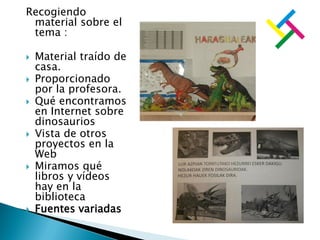 Recogiendo
material sobre el
tema :
 Material traído de
casa.
 Proporcionado
por la profesora.
 Qué encontramos
en Internet sobre
dinosaurios
 Vista de otros
proyectos en la
Web
 Miramos qué
libros y vídeos
hay en la
biblioteca
 Fuentes variadas
 