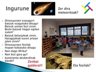  Dinosauroen ezaugarri
batzuk ezagutuko ditugu!
Batzuk uretan bizi ziren.
Beste batzuk hegan egiten
zuten?
 Batzuk belarjaleak ziren.
Haragijaleak euren artean
jaten ziren?
 Dinosauroen fosilak
mapan kokatuko ditugu
 Non dago Afrika?
 Non bizi gara gu?
 kontinente desberdinak
daude?
Ingurune Zer dira
meteoritoak?
Eta fosilak?
Zenbat
galdera!!!
 