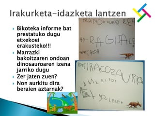  Bikoteka informe bat
prestatuko dugu
etxekoei
erakusteko!!!
 Marrazki
bakoitzaren ondoan
dinosauroaren izena
jarriko dugu
 Zer jaten zuen?
 Non aurkitu dira
beraien aztarnak?
 