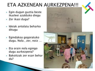  Egin dugun guztia beste
ikasleei azalduko diegu
 Zer ikasi dugu?
 Ideiak antolatu beharko
ditugu
 Egindakoa gogoratuko
dugu. Nola , zer, noiz …
 Eta orain nola egingo
dugu aurkezpena?
 Bakoitzak zer esan behar
du?
ETA AZKENEAN AURKEZPENA!!!
 