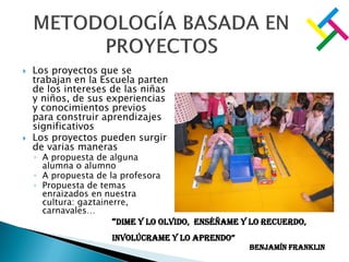  Los proyectos que se
trabajan en la Escuela parten
de los intereses de las niñas
y niños, de sus experiencias
y conocimientos previos
para construir aprendizajes
significativos
 Los proyectos pueden surgir
de varias maneras
◦ A propuesta de alguna
alumna o alumno
◦ A propuesta de la profesora
◦ Propuesta de temas
enraizados en nuestra
cultura: gaztainerre,
carnavales…
“Dime y lo olvido, enséñame y lo recuerdo,
involúcrame y lo aprendo”
Benjamín Franklin
 