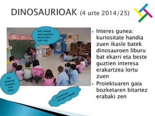  Interes gunea:
kuriositate handia
zuen ikasle batek
dinosauroen liburu
bat ekarri eta beste
guztien interesa
erakartzea lortu
zuen
 Proiektuaren gaia
bozketaren bitartez
erabaki zen
Nik umeak
nola jaiotzen
diren jakin
nahi dut
 