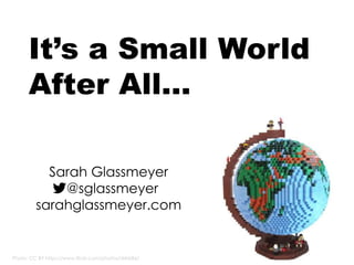 Photo: CC BY https://www.flickr.com/photos/dirkb86/
It’s a Small World
After All…
Sarah Glassmeyer
@sglassmeyer
sarahglassmeyer.com
 