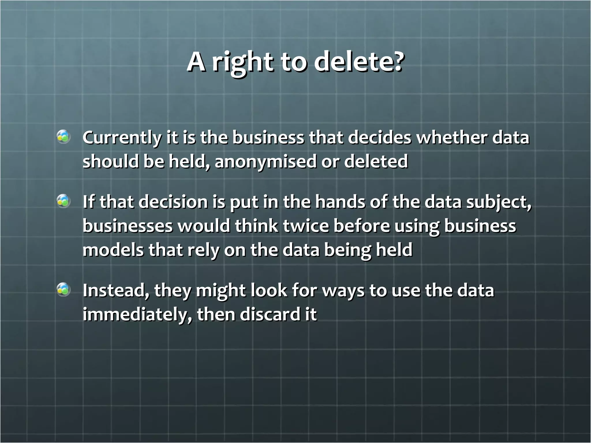 A right to delete? Currently it is the business that decides whether data should be held, anonymised or deleted If that decision is put in the hands of the data subject, businesses would think twice before using business models that rely on the data being held Instead, they might look for ways to use the data immediately, then discard it 