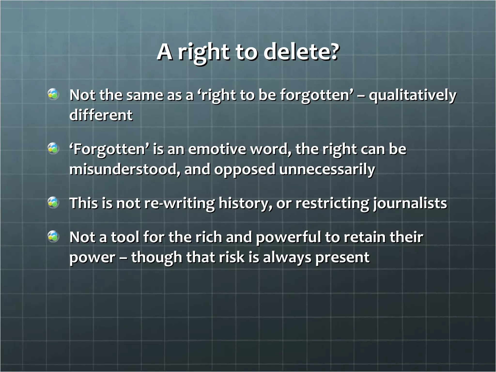 A right to delete? Not the same as a ‘right to be forgotten’ – qualitatively different ‘ Forgotten’ is an emotive word, the right can be misunderstood, and opposed unnecessarily This is not re-writing history, or restricting journalists Not a tool for the rich and powerful to retain their power – though that risk is always present 