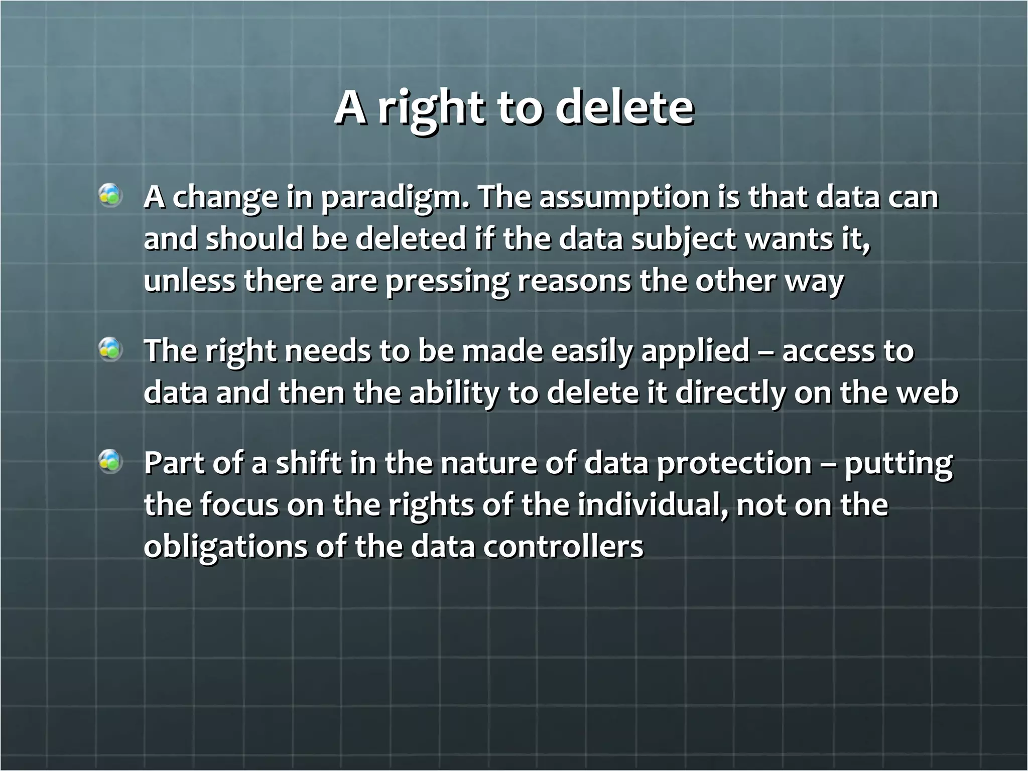 A right to delete A change in paradigm. The assumption is that data can and should be deleted if the data subject wants it, unless there are pressing reasons the other way The right needs to be made easily applied – access to data and then the ability to delete it directly on the web Part of a shift in the nature of data protection – putting the focus on the rights of the individual, not on the obligations of the data controllers 