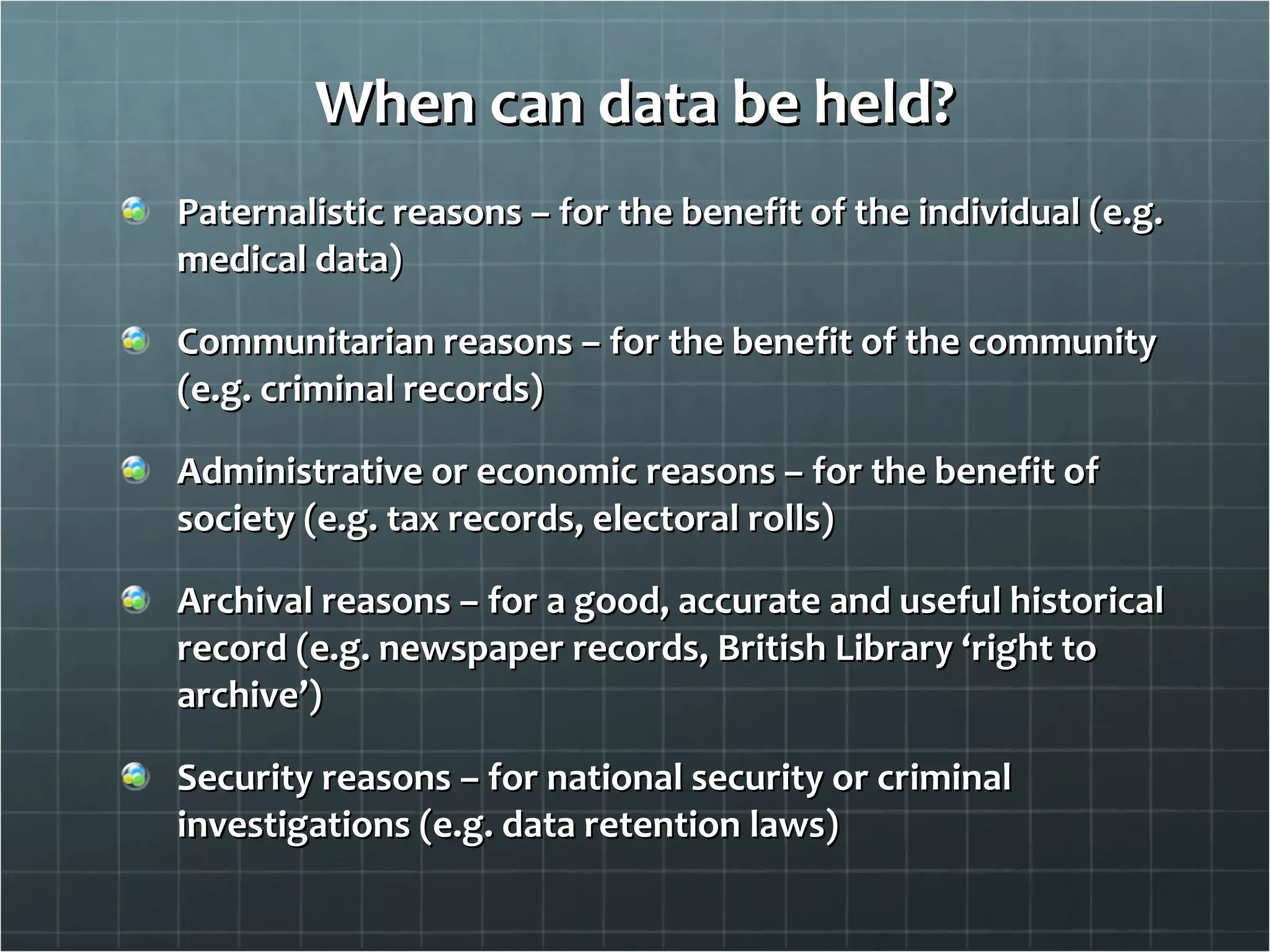 When can data be held? Paternalistic reasons – for the benefit of the individual (e.g. medical data) Communitarian reasons – for the benefit of the community (e.g. criminal records) Administrative or economic reasons – for the benefit of society (e.g. tax records, electoral rolls) Archival reasons – for a good, accurate and useful historical record (e.g. newspaper records, British Library ‘right to archive’) Security reasons – for national security or criminal investigations (e.g. data retention laws) 