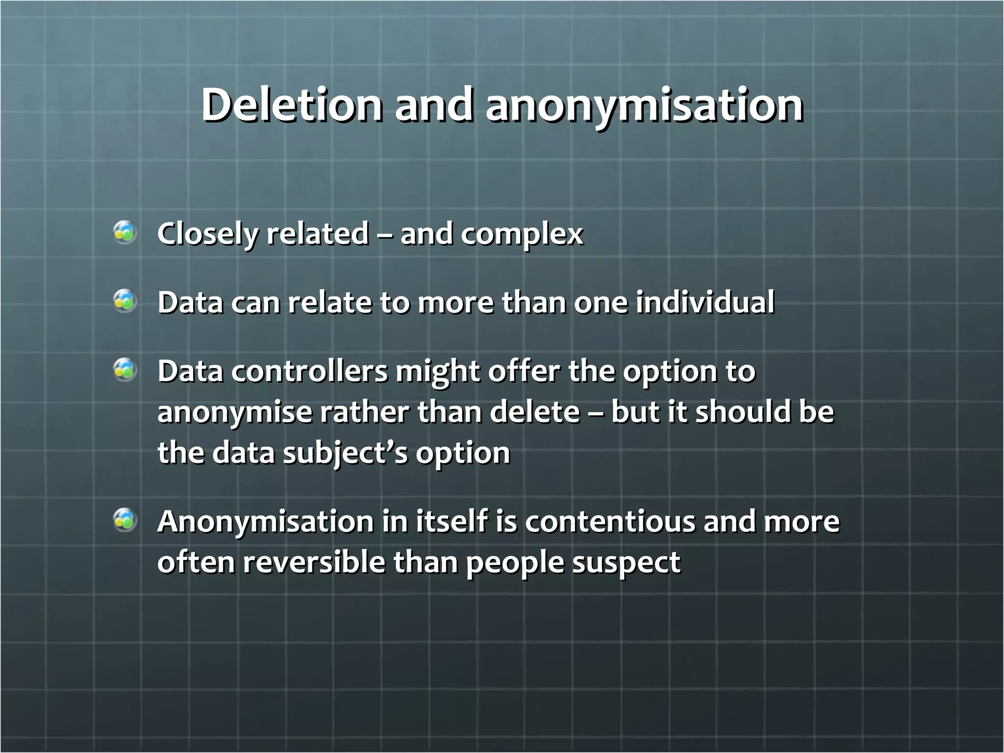 Deletion and anonymisation Closely related – and complex Data can relate to more than one individual Data controllers might offer the option to anonymise rather than delete – but it should be the data subject’s option Anonymisation in itself is contentious and more often reversible than people suspect 