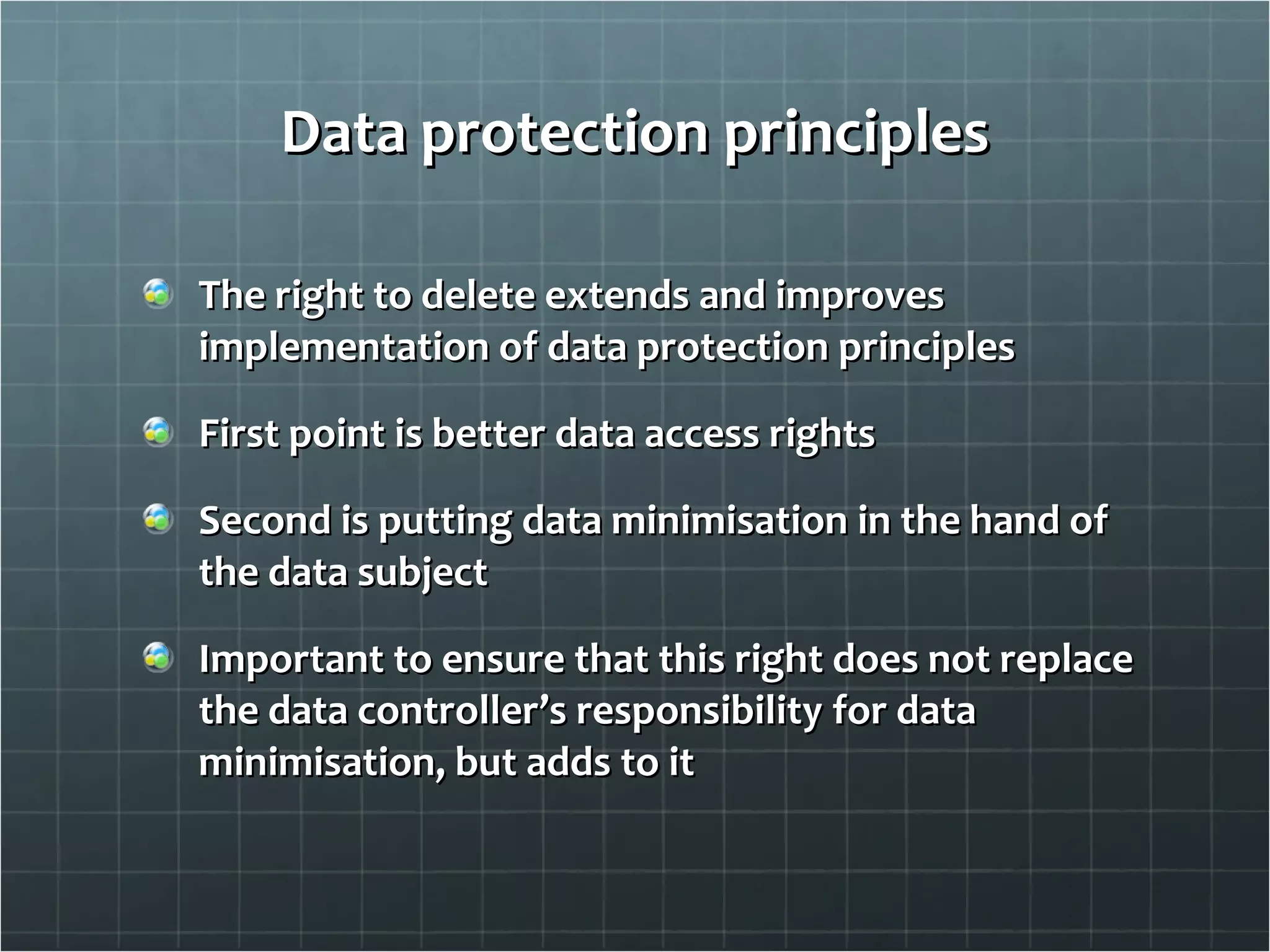 Data protection principles The right to delete extends and improves implementation of data protection principles First point is better data access rights Second is putting data minimisation in the hand of the data subject Important to ensure that this right does not replace the data controller’s responsibility for data minimisation, but adds to it 
