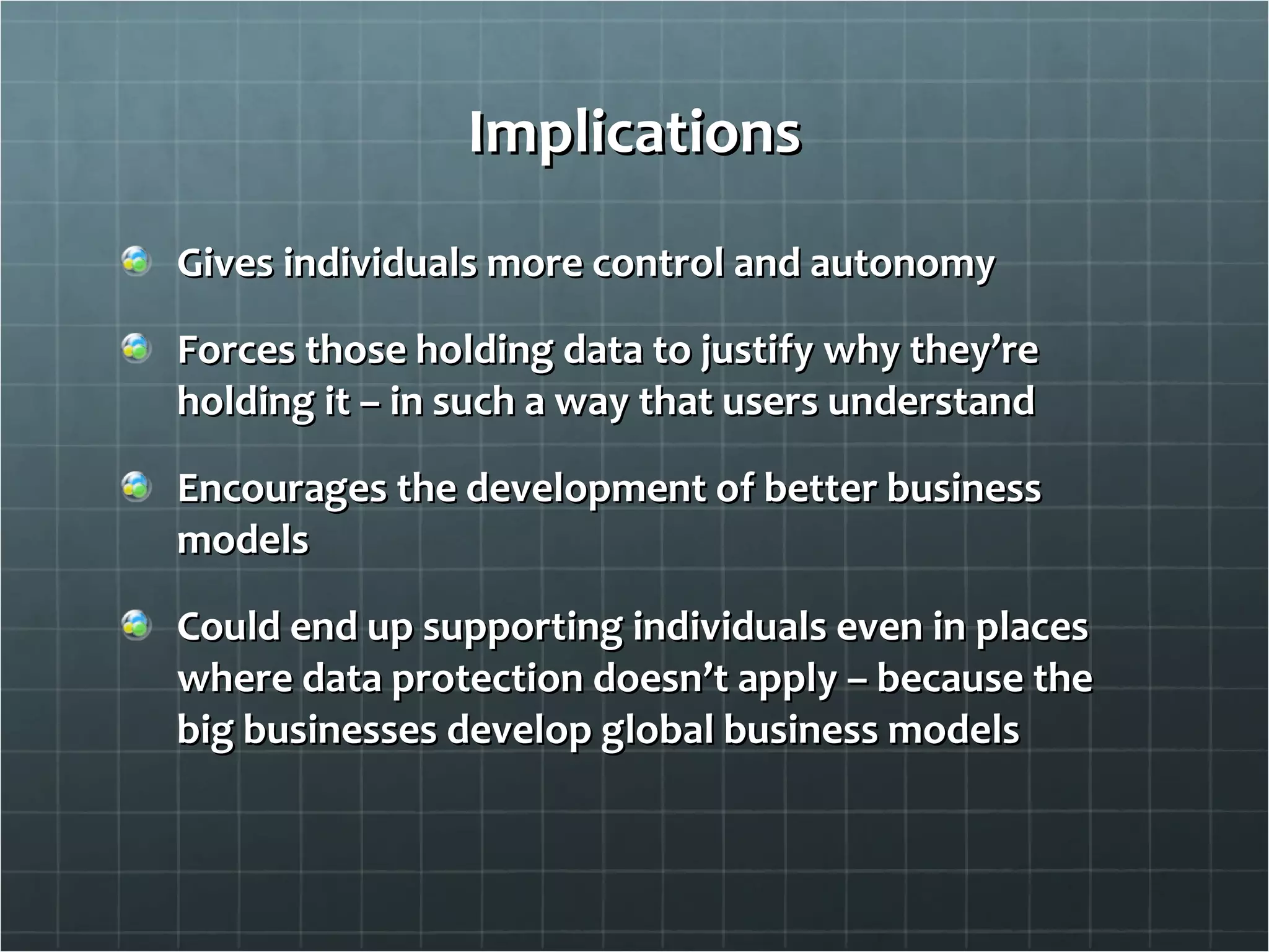 Implications Gives individuals more control and autonomy Forces those holding data to justify why they’re holding it – in such a way that users understand Encourages the development of better business models Could end up supporting individuals even in places where data protection doesn’t apply – because the big businesses develop global business models 