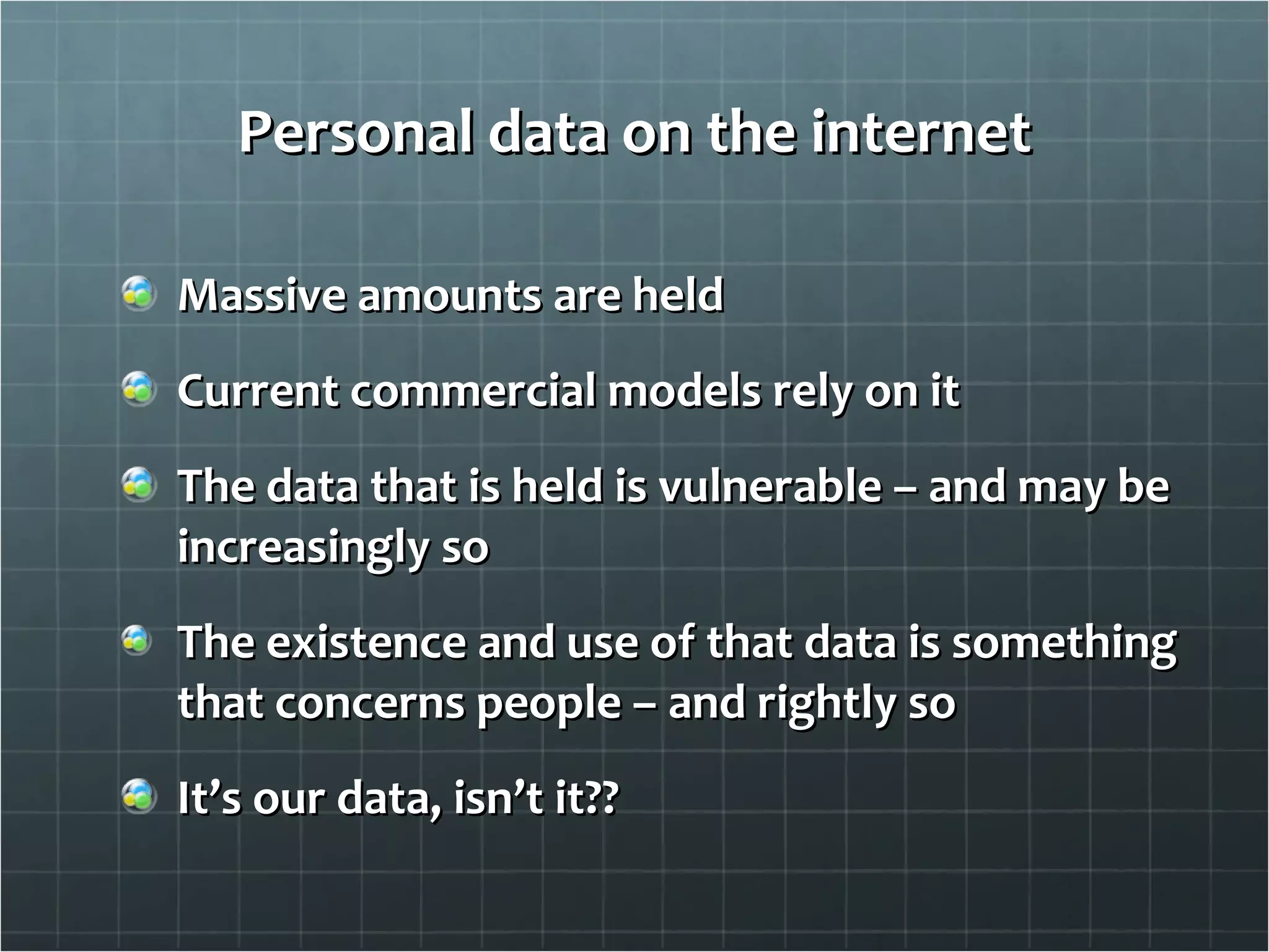 Personal data on the internet Massive amounts are held Current commercial models rely on it The data that is held is vulnerable – and may be increasingly so The existence and use of that data is something that concerns people – and rightly so It’s our data, isn’t it?? 