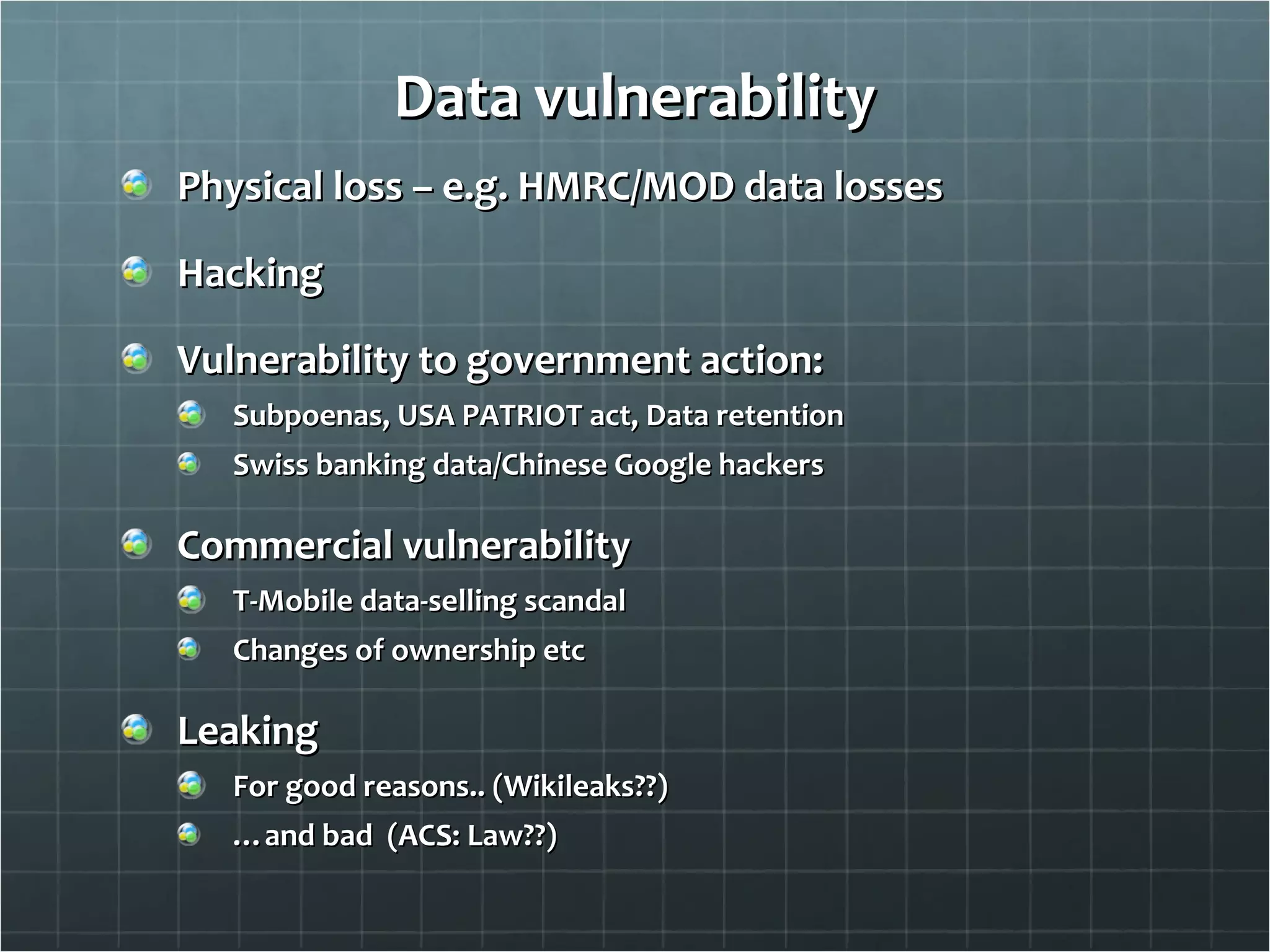 Data vulnerability Physical loss – e.g. HMRC/MOD data losses Hacking Vulnerability to government action: Subpoenas, USA PATRIOT act, Data retention Swiss banking data/Chinese Google hackers Commercial vulnerability T-Mobile data-selling scandal Changes of ownership etc Leaking For good reasons.. (Wikileaks??) … and bad  (ACS: Law??) 