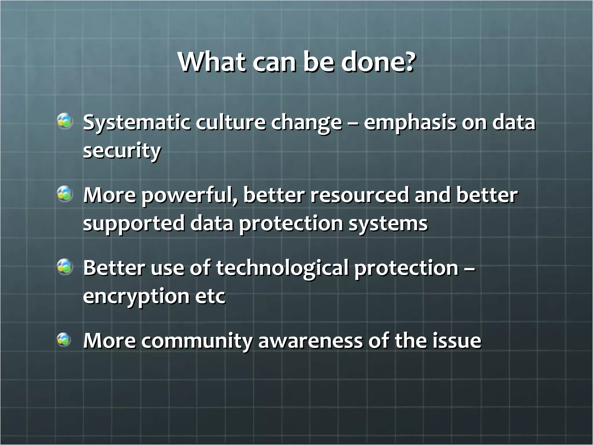 What can be done? Systematic culture change – emphasis on data security More powerful, better resourced and better supported data protection systems Better use of technological protection – encryption etc More community awareness of the issue 