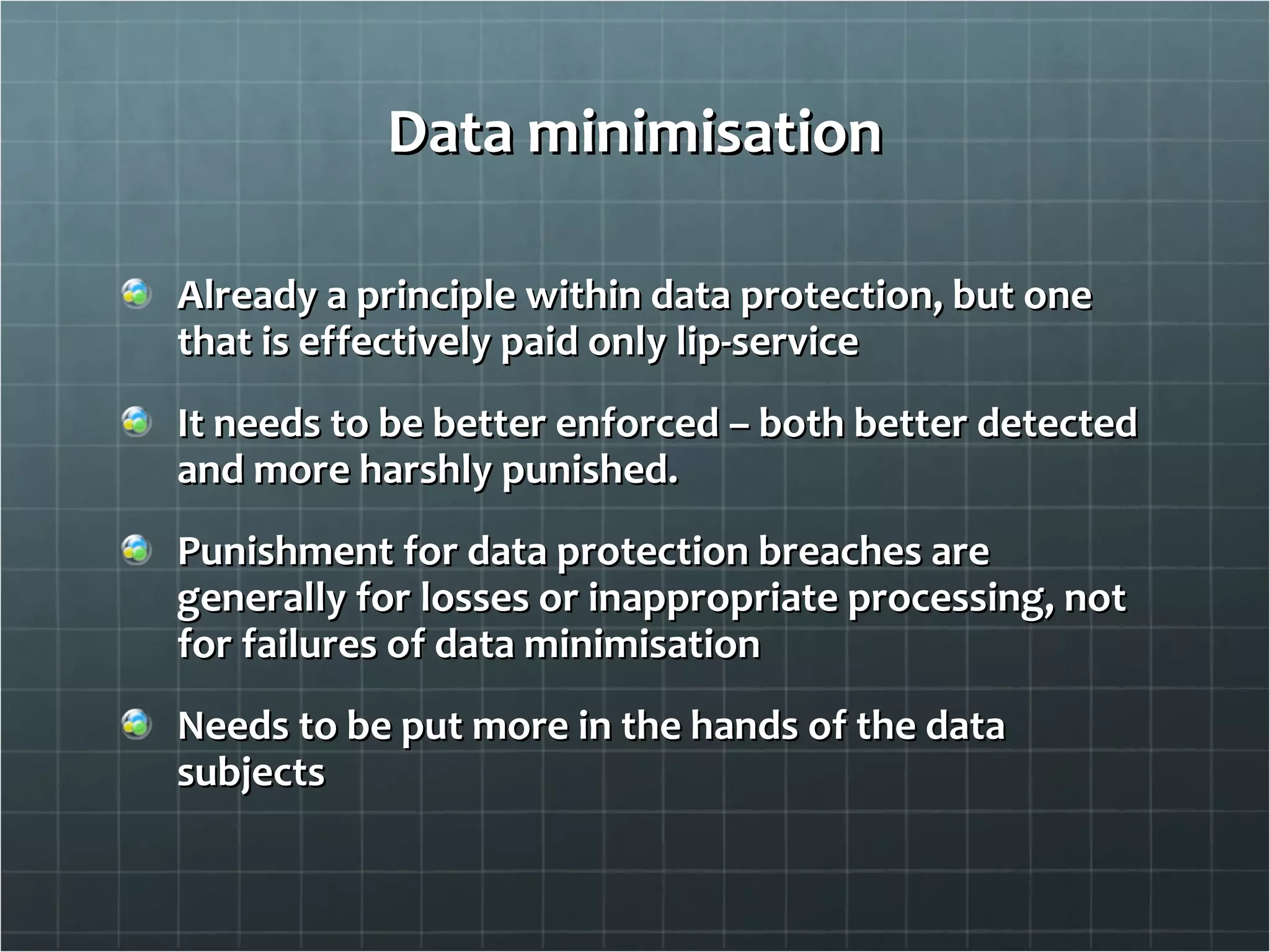 Data minimisation Already a principle within data protection, but one that is effectively paid only lip-service It needs to be better enforced – both better detected and more harshly punished.  Punishment for data protection breaches are generally for losses or inappropriate processing, not for failures of data minimisation Needs to be put more in the hands of the data subjects 