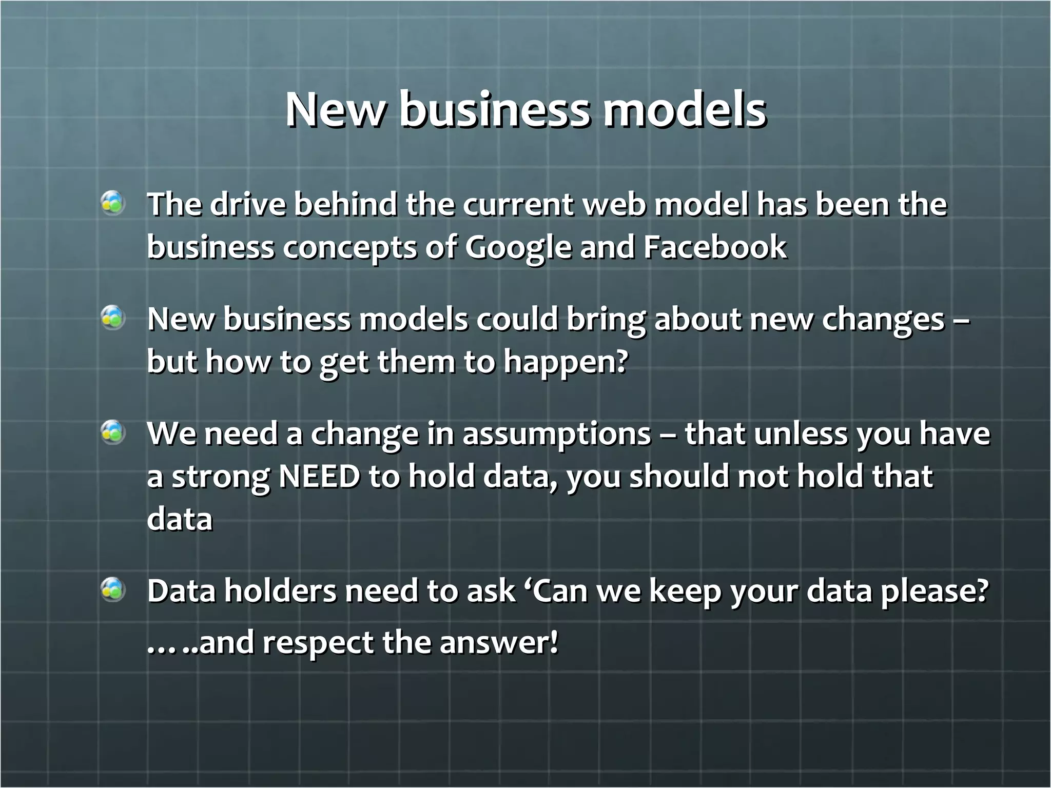 New business models The drive behind the current web model has been the business concepts of Google and Facebook New business models could bring about new changes – but how to get them to happen? We need a change in assumptions – that unless you have a strong NEED to hold data, you should not hold that data Data holders need to ask ‘Can we keep your data please? … ..and respect the answer! 