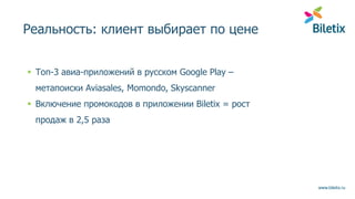 www.biletix.ru
Реальность: клиент выбирает по цене
 Топ-3 авиа-приложений в русском Google Play –
метапоиски Aviasales, Momondo, Skyscanner
 Включение промокодов в приложении Biletix = рост
продаж в 2,5 раза
 