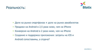 www.biletix.ru
Реальность:
 Доля на рынке смартфонов ≠ доле на рынке авиабилетов
 Продажи на Android в 2,5 раза ниже, чем на iPhone
 Конверсия на Android в 2 раза ниже, чем на iPhone
 Создание и поддержка приложения: затраты на iOS и
Android сопоставимы, а отдача?
 