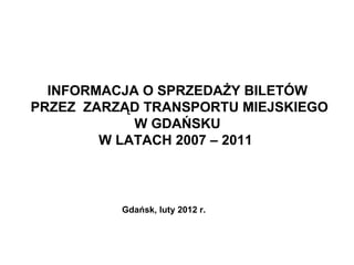 INFORMACJA O SPRZEDAŻY BILETÓW
   PRZEZ ZARZĄD TRANSPORTU MIEJSKIEGO
               W GDAŃSKU
           W LATACH 2007 – 2011



             Gdańsk, luty 2012 r.


2012-02-08
                                        1
 