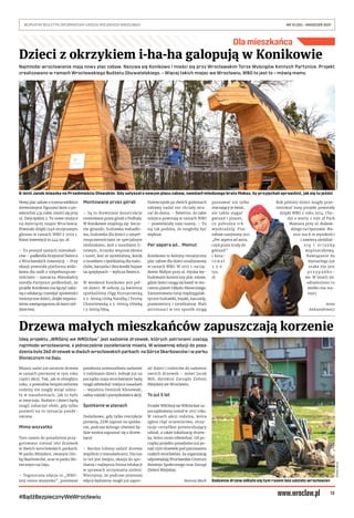 13
BEZPŁATNY BIULETYN INFORMACYJNY URZĘDU MIEJSKIEGO WROCŁAWIA	 NR 15 (35) – KWIECIEŃ 2021
#BądźBezpiecznyWeWrocławiu
Sadzenie drzew odbyło się tym razem bez udziału wrocławian
Dla mieszkańca
Dzieci z okrzykiem i-ha-ha galopują w Konikowie
TOMASZ
HOŁOD
(2)
Ideą projektu „WROśnij we WROcław” jest sadzenie drzewek, których patronami zostają
najmłodsi wrocławianie, a jednocześnie zazielenianie miasta. W wiosennej edycji do posa-
dzenia było 260 drzewek w dwóch wrocławskich parkach: na Górce Skarbowców i w parku
Słonecznym na Gaju.
Miasto sadzi już ostatnie drzewa
w ramach pierwszej w tym roku
części akcji. Tak, jak w ubiegłym
roku, z powodów bezpieczeństwa
rodziny nie mogły wziąć udzia-
łu w nasadzeniach, jak to było
w zwyczaju. Rodzice i dzieci będą
mogli zobaczyć efekt, gdy tylko
pozwoli na to sytuacja pande-
miczna.
Mimo wszystko
Tym razem do posadzenia przy-
gotowano niemal 260 drzewek
w dwóch wrocławskich parkach.
W parku Miejskim, zwanym Gór-
ką Skarbowców, oraz w parku Sło-
necznym na Gaju.
– Tegoroczna edycja to „WRO-
śnij mimo wszystko”, ponieważ
pandemia uniemożliwia sadzenie
z rodzinami dzieci. Jednak już na
początku maja wrocławianie będą
mogli odwiedzić miejsca nasadzeń
– wyjaśnia Dominik Kłosowski,
radny miejski i pomysłodawca akcji.
Spotkanie w planach
Dodatkowo, gdy tylko restrykcje
pozwolą, ZZM zaprosi na spotka-
nie, podczas którego również bę-
dzie można zapoznać się z drzew-
kami.
– Bardzo lubimy sadzić drzewa
wspólnie z mieszkańcami. Dla nas
to też jest święto, okazja do spo-
tkania i najlepsza forma edukacji
w sprawach utrzymania zieleni.
Wierzymy, że podczas jesiennej
edycji będziemy mogli już zapro-
sić dzieci i rodziców do sadzenia
swoich drzewek – mówi Jacek
Mól, dyrektor Zarządu Zieleni
Miejskiej we Wrocławiu.
To już 5 lat
Projekt WROśnij we WROocław za-
początkowany został w 2017 roku.
W ramach akcji rodzina, która
zgłosi chęć uczestnictwa, otrzy-
muje certyfikat potwierdzający
udział, a także lokalizację drzew-
ka, które może odwiedzać. Od po-
czątku projektu posadzono już po-
nad 1500 drzewek pod patronatem
małych wrocławian. Za organizację
odpowiadają Wrocławskie Centrum
Rozwoju Społecznego oraz Zarząd
Zieleni Miejskiej.
Bartosz Moch
Drzewa małych mieszkańców zapuszczają korzenie
TOMASZ
HOŁOD
8-letni Janek mieszka na Przedmieściu Oławskim. Gdy usłyszał o nowym placu zabaw, namówił młodszego brata Maksa, by przyjechali sprawdzić, jak się tu jeździ
Najmłodsi wrocławianie mają nowy plac zabaw. Nazywa się Konikowo i mieści się przy Wrocławskim Torze Wyścigów Konnych Partynice. Projekt
zrealizowano w ramach Wrocławskiego Budżetu Obywatelskiego. – Więcej takich miejsc we Wrocławiu, WBO to jest to – mówią mamy.
Nowy plac zabaw z trzema wielkimi
drewnianymi figurami koni o po-
wierzchni 434 mkw. mieści się przy
ul. Zwycięskiej 2. To nowe miejsce
na dziecięcej mapie Wrocławia.
Powstało dzięki 1546 otrzymanym
głosom w ramach WBO z 2019 r.
Koszt inwestycji to 444 tys. zł.
– To pomysł samych mieszkań-
ców – podkreśla Krzysztof Świercz
z Wrocławskich Inwestycji. – Przy
okazji powstała platforma wido-
kowa dla osób z niepełnospraw-
nościami – zaznacza. Mieszkańcy
osiedla Partynice podkreślali, że
projekt Konikowa ma łączyć zaba-
wę z edukacją i rozwijać sprawności
motoryczne dzieci, dzięki wyposa-
żeniu nawiązującemu do koni i jeź-
dziectwa.
Montowane przez górali
– Są to drewniane konstrukcje
montowane przez górali z Podhala.
W Konikowie znajdują się: bocia-
nie gniazdo, huśtawka wahadło-
wa, huśtawka dla dzieci z niepeł-
nosprawnościami ze specjalnym
siedziskiem, koń z mostkiem li-
nowym, ścianka wspinaczkowa
i tunel, koń ze zjeżdżalnią, konik
z mostkiem i zjeżdżalnią dla malu-
chów, karuzela i dwa koniki bujane
na sprężynach – wylicza Świercz.
W weekend Konikowo jest peł-
ne dzieci. W sobotę 24 kwietnia
spotkaliśmy Olgę Kurnatowską
z 5-letnią córką Natalką i Teresę
Chmielewską z 5-letnią Oliwką
i 3-letnią Niną.
Dziewczynki po dwóch godzinach
zabawy nadal nie chciały wra-
cać do domu. – Świetnie, że takie
miejsca powstają w ramach WBO
– powiedziały nam mamy. – To
się tak podoba, że mogłoby być
większe.
Per aspera ad... Mamut
Konikowo to kolejny tematyczny
plac zabaw dla dzieci zrealizowany
w ramach WBO. W 2017 r. na Gą-
dowie Małym przy ul. Hynka wy-
budowano kosmiczny plac zabaw,
gdzie dzieci mogą się bawić w oto-
czeniu planet Układu Słonecznego.
Zamontowano tutaj międzygalak-
tyczne huśtawki, bujaki, karuzelę,
piaskownicę i zjeżdżalnię. Mali
astronauci w ten sposób mogą
poznawać nie tylko
otaczający je świat,
ale także sięgać
gwiazd i planet,
co pobudza ich
wyobraźnię. Plac
zabaw nazywany jest
„Per aspera ad astra,
czyli przez trudy do
gwiazd”
i kosz-
t o w a ł
2 5 0
tys.
zł.
Rok później dzieci mogły prze-
testować inny projekt powstały
dzięki WBO z roku 2014. Cho-
dzi o warty 2 mln zł Park
Mamuta przy ul. Bukow-
skiego na Oporowie. Ma-
mut ma 8 m wysokości
i zawiera zjeżdżal-
n i ę i   ś c i a n k ę
wspinaczkową.
Nawiązanie do
wymarłego już
ssaka nie jest
p r z y p a d k o -
we. W latach 90.
odnaleziono tu
wielki cios ma-
muci.
Anna
Aleksandrowicz
 