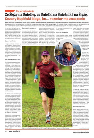 16
BEZPŁATNY BIULETYN INFORMACYJNY URZĘDU MIEJSKIEGO WROCŁAWIA	 NR 15 (35) – KWIECIEŃ 2021
#WrocławskaMajówka
My wrocławianie
Walka i dystans – to dwa słowa-klucze, które do niego najbardziej pasują. Jako policjant w wydziale kryminalnym walczył z mordercami i złodziejami.
Gdy awansował na komendanta i przytył, dzięki dystansowi do samego siebie, zaczął biegać. Coraz dalej i dłużej. Przyjdźcie w czwartek wieczorem do
parku Grabiszyńskiego, to całkiem bezinteresownie da wam taki wycisk, że zapomnicie, co to znaczy zadyszka po wejściu na trzecie piętro.
To taki żart. Mocna Grupa Ce-
zara wprawdzie jest mocna i po
tym parku może biegać godzinę,
w międzyczasie kilka razy spraw-
dzić, jak wygląda Wrocław z wyso-
kości Wzgórza Polskiego. Ale sam
Cezary, gdy zobaczy cię pierwszy
raz, najpierw obejrzy twoje obuwie.
Stopa w komforcie
-Na początek najważniejsze są
buty i skarpety. Muszą być pro-
fesjonalne – podkreśla. Siedzimy
w Sklepie Biegacza przy ul. Legnic-
kiej we Wrocławiu. Tam pracuje
od kilku lat. – Koszulka może być
najtańsza, byle techniczna, a nie
bawełniana, bo bawełna wchłania
pot, a skóra musi oddychać – tłu-
maczy.
Pies na stołku jedzie w góry
On przygodę z bieganiem rozpo-
czął, jak sam mówi, dość humo-
rystycznie. – Przez awans i biu-
rokratyczny tryb życia złapałem
nadwagę – śmieje się. Gdy praco-
wał w policji w wydziale krymi-
nalnym na ulicy, wszystko było
w porządku. Ale jako komendant
komisariatu na Krzykach zamienił
się w menedżera, który uzupełnia
tabelki i raporty – ciągle na sie-
dząco. – Pies na stołku tyje i już
– stwierdza. Był rok 2014 i mało
mu brakowało do stówy (w kilo-
gramach, bo za kilka lat mało mu
będzie brakowało do stówy w kilo-
metrach), gdy pojechał z koleżeń-
stwem z pracy w niskie Tatry na
szkolenie. Wędrowali sobie łatwy-
mi szlakami, popalając co kilkaset
metrów papierosa.
On właśnie po 24 latach zerwał
z nałogiem, więc odchodził nieco
od grupy. Jakież było jego zdziwie-
nie, gdy nagle zobaczył zbiegające-
go z czubka pobliskiej góry faceta.
– Najpierw pomyślałem, że cze-
goś zapomniał i dlatego leci z po-
wrotem w dół – opowiada. Ale po
chwili spostrzegł, że ten facet jest
ubrany na sportowo. – Nie mogłem
uwierzyć, że nie boi się biec po ka-
mieniach. Wtedy w ogóle w głowie
mi się nie mieściło, że można bie-
gać po górach – przyznaje.
Gdy wrócił do Wrocławia, wycią-
gnął sportowe buty z szafy. – Ta-
kie były sportowe, że potem każdą
kość w stopie czułem przez kilka
dni – mówi. I w trzy kwadranse
marszobiegiem przetruchtał 6,5
km. – Za szybko jak na pierwszy
raz – ocenia teraz. Po trzech ty-
godniach biegał już 10 km. Waga
zaczęła spadać.
Złamane 4 h i pasta party
Jesienią 2014 roku okazało się,
że musi położyć się do szpitala,
bo ma nowotwór. Ale w styczniu
2015 roku po badaniach kontro-
lnych lekarz mu powiedział, że
może dalej biegać, więc zaczął
przygotowywać się do pierwszego
półmaratonu (21,1 km) i maratonu
(43,2 km). – Kolega z Wałbrzycha
wbił mi szpilę, że jak bolą kolana,
to przez słaby poziom wytreno-
wania, ale miał rację – wspomina.
1 maja 2015 roku w Jelczu-Lasko-
wicach przebiegł swój pierwszy
maraton z wynikiem 3 h 39’. –
Przełamałem 4 h, a to prestiżo-
wa granica dla początkującego
biegacza. A potem było zajadanie
makaronu, słynne pasta party.
Nogi trzy dni bolały – podsumo-
wuje. W ciągu 7 lat, już grubo po
40. zaliczył ponad 50 maratonów
(w tym kilka ultramaratonów po
100 km i więcej).
Trzy razy w tygodniu
Cezary Kupiński uważa, że dla
zdrowia wystarczy biegać trzy razy
w tygodniu po
1 0 k m .
Z a -
czynać od 30 minut marszobiegu,
np. 1 min biegu, 3 min marszu,
stopniowo zwiększać czas truchtu.
Do maratonu trzeba już się solid-
nie przygotować, biorąc pod uwagę
nie tylko trening biegowy, ale także
odżywianie wraz z suplementami,
regenerację, kontakt z fizjotera-
peutą i inne ćwiczenia wzmac-
niające. – Są tacy, którzy
leki przeciwbólowe
przed i podczas ma-
ratonu jedzą jak
cukierki. To pa-
tologia i doping
– podkreśla.
On coraz bar-
dziej zwiększa
dystans. W tym
roku planuje
przebiec: Berlin
Marathon, Va-
lencia Marathon,
Chicago Marathon. –
Napisz o moich planach
na 2022, to będę miał dobry
powód, żeby się nie wycofać – pro-
si. Chce wystartować w 8. Biegu
Kreta w wersji hardcore: z Sobótki
przez Ślężę na Śnieżkę, ze Śnieżki
na Śnieżnik i z powrotem na Ślężę –
378 km. Do tej pory najdłużej biegł
40 h 52’ podczas biegu 7. Szczytów
z Lądka-Zdroju do Kudowy i z po-
wrotem. – Wydłużam dystanse, bo
rozmiar ma znaczenie – śmieje się.
Nigdy nie zszedł z trasy, choć raz,
przyznaje, powinien. – Oprócz za-
panowania nad ciałem, trzeba też
panować nad głową. Ta walka jest
fascynująca – podkreśla.
Do biegu KBL 110 w 2018 roku słu-
chał muzyki przez słuchawki. Ale
wtedy je zgubił i teraz biega w ci-
szy. Muzykę zawsze lubił (Peter
Gabriel, Dead Can Dance). W la-
tach 80. zaliczył kilka Jarocinów.
Grał wówczas we Wrocławiu jako
basista w metalowej grupie Kon-
werter. Lubi też czytać o II wojnie
światowej i starożytności. – Imię
zobowiązuje – śmieje się Cezary.
Mocna Grupa Cezara
Wokół Sklepu Biegacza istnie-
je grupa SBRT Wrocław, w której
Cezary jest trenerem.Teraz utwo-
rzyła się druga grupa, zwana ro-
boczo Grupą Cezara. – Pełną na-
zwę niechcący nadał nam pewien
złośliwiec, który chciał przecią-
gnąć mojego zawodnika do siebie
mówiąc: „Daj spokój, to za mocna
grupa dla ciebie” – śmieje się Ce-
zary. – Miał rację, to bardzo moc-
na grupa.
Anna Aleksandrowicz
Ze Ślęży na Śnieżkę, ze Śnieżki na Śnieżnik i na Ślężę.
Cezary Kupiński biega, bo... rozmiar ma znaczenie
TOMASZ
HOŁOD
Zdjęcie w kółku: Cezary Kupiński, rok 2014, waga 95 kg. Duże zdjęcie: 7 lat starszy, 25 kg lżejszy
 