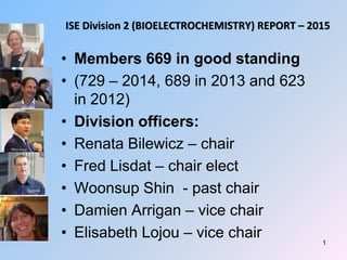 ISE Division 2 (BIOELECTROCHEMISTRY) REPORT – 2015
• Members 669 in good standing
• (729 – 2014, 689 in 2013 and 623
in 2012)
• Division officers:
• Renata Bilewicz – chair
• Fred Lisdat – chair elect
• Woonsup Shin - past chair
• Damien Arrigan – vice chair
• Elisabeth Lojou – vice chair 1
 