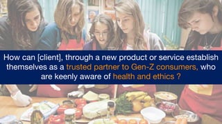 How can [client], through a new product or service establish
themselves as a trusted partner to Gen-Z consumers, who
are keenly aware of health and ethics ?
 