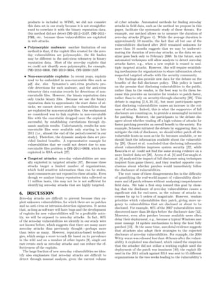 products is included in WINE, we did not consider           of cyber attacks. Automated methods for ﬁnding zero-day
     this data set in our study because it is not straightfor-   attacks in ﬁeld data, such as the method we propose in this
     ward to correlate it with the binary reputation data.       paper, facilitate the systematic study of these threats. For
     Our method did not detect CVE-2011-2107, CVE-2011-          example, our method allows us to measure the duration of
     3765, etc. because these vulnerabilities are exploited      zero-day attacks (Figure 4). While the average duration is
     in web attacks.                                             approximately 10 months, the fact that all but one of the
                                                                 vulnerabilities disclosed after 2010 remained unknown for
   • Polymorphic malware: another limitation of our              more than 16 months suggests that we may be underesti-
     method is that, if the exploit ﬁles created for the zero-   mating the duration of zero-day attacks, as the data we an-
     day vulnerabilities are polymorphic, the ﬁle hashes         alyze goes back only to February 2008. In the future, such
     may be diﬀerent in the anti-virus telemetry in binary       automated techniques will allow analysts to detect zero-day
     reputation data. Most of the zero-day exploits that         attacks faster, e.g., when a new exploit is reused in mul-
     we could not identify were polymorphic, for example,        tiple targeted attacks. However, this will require establish-
     CVE-2010-0806, CVE-2010-3654, CVE-2009-1537.                ing mechanisms for organizations to share information about
   • Non-executable exploits: In recent years, exploits          suspected targeted attacks with the security community.
     tend to be embedded in non-executable ﬁles such as             Our ﬁndings also provide new data for the debate on the
     pdf, doc, xlsx. Symantec’s anti-virus products pro-         beneﬁts of the full disclosure policy. This policy is based
     vide detections for such malware, and the anti-virus        on the premise that disclosing vulnerabilities to the public,
     telemetry data contains records for detections of non-      rather than to the vendor, is the best way to ﬁx them be-
     executable ﬁles. However, the binary reputation data        cause this provides an incentive for vendors to patch faster,
     only tracks binary ﬁles. Because we use the binary          rather than to rely on security-through-obscurity [29]. This
     reputation data to approximate the start dates of at-       debate is ongoing [2, 6, 30, 31], but most participants agree
     tacks, we cannot detect zero-day vulnerabilities that       that disclosing vulnerabilities causes an increase in the vol-
     are exploited by non-executable ﬁles. One workaround        ume of attacks. Indeed, this is what the supporters of full
     we considered was to link exploits in non-executable        disclosure are counting on, to provide a meaningful incentive
     ﬁles with the executable dropped once the exploit is        for patching. However, the participants to the debate dis-
     successful, by establishing correlations through dy-        agree about whether trading oﬀ a high volume of attacks for
     namic analysis results. Unfortunately, results for non-     faster patching provides an overall beneﬁt to the society. For
     executable ﬁles were available only starting in late        example, Schneier initiated the debate by suggesting that, to
     2011 (i.e., almost the end of the period covered in our     mitigate the risk of disclosure, we should either patch all the
     study). Therefore, the dynamic analysis data set pro-       vulnerable hosts as soon as the ﬁx becomes available, or we
     vided limited beneﬁts. A representative example for         should limit the information available about the vulnerabil-
     vulnerabilities that we could not detect due to non-        ity [29]. Ozmet et al. concluded that disclosing information
     executable ﬁles problem is CVE-2011-0609, which was         about vulnerabilities improves system security [22], while
     exploited in RSA attack [27].                               Rescorla et al. could not ﬁnd the same strong evidence on a
                                                                 more limited data set [26]. Arora et al. [4] and Cavusoglu et
   • Targeted attacks: zero-day vulnerabilities are usu-         al. [8] analyzed the impact of full disclosure using techniques
     ally exploited in targeted attacks [37]. Because these      inspired from game theory, and they reached opposite con-
     attacks target a limited number of organizations,           clusions about whether patches would immediately follow
     which hold sensitive information than can be stolen,        the disclosure of vulnerabilities.
     most consumers are not exposed to these attacks. Even          The root cause of these disagreements lies in the diﬃculty
     though we analyze binary reputation data collected on       of quantifying the real-world impact of vulnerability disclo-
     11 million hosts, this may not be is not suﬃcient for       sures and of patch releases without analyzing comprehensive
     identifying zero-day attacks that are highly targeted.      ﬁeld data. We take a ﬁrst step toward this goal by show-
                                                                 ing that the disclosure of zero-day vulnerabilities causes a
6. DISCUSSION                                                    signiﬁcant risk for end-users, as the volume of attacks in-
                                                                 creases by up to 5 orders of magnitude. However, vendors
Zero-day attacks are diﬃcult to prevent because they ex-
                                                                 prioritize which vulnerabilities they patch, giving more ur-
ploit unknown vulnerabilities, for which there are no patches
                                                                 gency to vulnerabilities that are disclosed or about to be
and no anti-virus or intrusion-detection signatures. It seems
                                                                 disclosed. For example, 80% of the 2007 vulnerabilities were
that, as long as software will have bugs and the development
                                                                 discovered more than 30 days before the disclosure date [12].
of exploits for new vulnerabilities will be a proﬁtable activ-
                                                                 Moreover, even after patches become available users often
ity, we will be exposed to zero-day attacks. In fact, 60%
                                                                 delay their deployment, e.g., because a typical Windows user
of the zero-day vulnerabilities we identify in our study were
                                                                 must manage 14 update mechanisms to keep the host fully
not known before, which suggests that there are many more
                                                                 patched [13]. At the same time, anecdotal evidence suggests
zero-day attacks than previously thought—perhaps more
                                                                 that attackers also adapt their strategies to the expected
than twice as many. However, reputation-based technolo-
                                                                 disclosure of zero-day vulnerabilities. For example, the 2004
gies, which assign a score to each ﬁle based on its prevalence
                                                                 Witty worm was released less than 48 hours after the vulner-
in the wild and on a number of other inputs [9], single out
                                                                 ability it exploited was disclosed, which raised the suspicion
rare events such as zero-day attacks and can reduce the ef-
                                                                 that the attacker did not utilize a working exploit until the
fectiveness of the exploits.
                                                                 deployment of the patch was imminent [40]; the exploit ﬁle
   The large fraction of new zero-day vulnerabilities we iden-
                                                                 used in the 2011 attack against RSA was sent to 15 diﬀerent
tify also emphasizes that zero-day attacks are diﬃcult to
                                                                 organizations in the two weeks leading to the vulnerability’s
detect through manual analysis, given the current volume
 