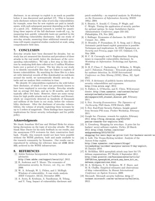 disclosure, in an attempt to exploit is as much as possible              patch availability - an empirical analysis. In Workshop
before it was discovered and patched [17]. This is because               on the Economics of Information Security (WEIS
early disclosure reduces the value of zero-day vulnerabilities;          2004), 2004.
for example, some fees for new exploits are paid in install-       [5]   S. Beattie, S. Arnold, C. Cowan, P. Wagle, and
ments, with each subsequent payment depending on the lack                C. Wright. Timing the application of security patches
of a patch [15]. Additional research is needed for quanti-               for optimal uptime. In Large Installation System
fying these aspects of the full disclosure trade-oﬀ, e.g., by            Administration Conference, pages 233–242,
measuring how quickly vulnerable hosts are patched in the                Philadelphia, PA, Nov 2002.
ﬁeld, following vulnerability disclosures. Like our study of       [6]   J. Bollinger. Economies of disclosure. In SIGCAS
zero-day attacks, answering these additional research ques-              Comput. Soc., 2004.
tions will require empirical studies conducted at scale, using     [7]   D. Brumley, P. Poosankam, D. X. Song, and J. Zheng.
comprehensive ﬁeld data.                                                 Automatic patch-based exploit generation is possible:
                                                                         Techniques and implications. In IEEE Symposium on
7.   CONCLUSION                                                          Security and Privacy, pages 143–157, Oakland, CA,
Zero-day attacks have been discussed for decades, but no                 May 2008.
study has yet measured the duration and prevalence of these        [8]   H. C. H. Cavusoglu and S. Raghunathan. Emerging
attacks in the real world, before the disclosure of the corre-           issues in responsible vulnerability disclosure. In
sponding vulnerabilities. We take a ﬁrst step in this direc-             Workshop on Information Technology and Systems,
tion by analyzing ﬁeld data collected on 11 million Windows              2004.
hosts over a period of 4 years. The key idea in our study          [9]   D. H. P. Chau, C. Nachenberg, J. Wilhelm, A. Wright,
is to identify executable ﬁles that are linked to exploits of            and C. Faloutsos. Polonium : Tera-scale graph mining
known vulnerabilities. By searching for these ﬁles in a data             for malware detection. In SIAM International
set with historical records of ﬁles downloaded on end-hosts              Conference on Data Mining (SDM), Mesa, AZ, April
around the world, we systematically identify zero-day at-                2011.
tacks and we analyze their evolution in time.                     [10]   CVE. A dictionary of publicly known information
   We identify 18 vulnerabilities exploited in the wild before           security vulnerabilities and exposures.
their disclosure, of which 11 were not previously known to               http://cve.mitre.org/, 2012.
have been employed in zero-day attacks. Zero-day attacks          [11]   N. Falliere, L. O’Murchu, and E. Chien. W32.stuxnet
last on average 312 days, and up to 30 months, and they                  dossier. http://www.symantec.com/content/en/us/
typically aﬀect few hosts. However, there are some excep-                enterprise/media/security_response/
tions for high proﬁle attacks such as Conﬁcker and Stuxnet,              whitepapers/w32_stuxnet_dossier.pdf, February
which we respectively detected on hundreds of thousands                  2011.
and millions of the hosts in our study, before the vulnera-       [12]   S. Frei. Security Econometrics: The Dynamics of
bility disclosure. After the disclosure of zero-day vulnera-             (In)Security. PhD thesis, ETH Z¨rich, 2009.
                                                                                                            u
bilities, the volume of attacks exploiting them increases by
                                                                  [13]   S. Frei. End-Point Security Failures, Insight gained
up to 5 orders of magnitude. These ﬁndings have important
                                                                         from Secunia PSI scans. Predict Workshop, February
implications for future security technologies and for public
                                                                         2011.
policy.
                                                                  [14]   Google Inc. Pwnium: rewards for exploits, February
                                                                         2012. http://blog.chromium.org/2012/02/
Acknowledgments                                                          pwnium-rewards-for-exploits.html.
We thank Jonathan McCune and Michael Hicks for stimu-             [15]   A. Greenberg. Shopping for zero-days: A price list for
lating discussions on the topic of zero-day attacks. We also             hackers’ secret software exploits. Forbes, 23 March
thank Marc Dacier for his early feedback on our results, and             2012. http://www.forbes.com/sites/
the anonymous CCS reviewers for their constructive feed-                 andygreenberg/2012/03/23/
back. Finally, this research would not have been possible                shopping-for-zero-days-an-price-list-for-hackers-secret-so
without the WINE platform, built and made available to            [16]   A. Lelli. The Trojan.Hydraq incident: Analysis of the
the research community by Symantec. Our results can be                   Aurora 0-day exploit.
reproduced by utilizing the reference data set WINE 2012-                http://www.symantec.com/connect/blogs/
003, archived in the WINE infrastructure.                                trojanhydraq-incident-analysis-aurora-0-day-exploit,
                                                                         25 January 2010.
8. REFERENCES                                                     [17]   R. McMillan. RSA spearphish attack may have hit US
 [1] Adobe Systems Incorporated. Security bulletins and                  defense organizations. PC World, 8 September 2011.
     advisories.                                                         http://www.pcworld.com/businesscenter/article/
     http://www.adobe.com/support/security/, 2012.                       239728/rsa_spearphish_attack_may_have_hit_us_
 [2] R. Anderson and T. Moore. The economics of                          defense_organizations.html.
     information security. In Science, vol. 314, no. 5799,        [18]   M. A. McQueen, T. A. McQueen, W. F. Boyer, and
     2006.                                                               M. R. Chaﬃn. Empirical estimates and observations
 [3] W. A. Arbaugh, W. L. Fithen, and J. McHugh.                         of 0day vulnerabilities. In Hawaii International
     Windows of vulnerability: A case study analysis.                    Conference on System Sciences, 2009.
     IEEE Computer, 33(12), December 2000.                        [19]   Microsoft. Microsoft security bulletins. http://
 [4] A. Arora, R. Krishnan, A. Nandkumar, R. Telang,                     technet.microsoft.com/en-us/security/bulletin,
     and Y. Yang. Impact of vulnerability disclosure and                 2012.
 