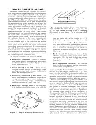 2.     PROBLEM STATEMENT AND GOALS
The Common Vulnerabilities and Exposures (CVE) consor-
tium maintains a database with extensive information about
vulnerabilities, including technical details and the disclosure
dates, that is a widely accepted standard for academia, gov-
ernmental organizations and the cyber security industry [10].
                                                                               tv       te            td       t0      ts   tp          ta
For CVE, a vulnerability is a software mistake that allows
                                                                                             Zero day attack        Follow-on attacks
attackers execute commands as other users, access data that
                                                                                             Window of exposure
has access restrictions, behave as another user or launch de-
nial of service attack. In general, a zero-day attack is an
attack that exploits vulnerabilities not yet disclosed to the            Figure 2: Attack timeline. These events do not al-
public. This is only one phase in the lifecycle of these vul-            ways occur in this order, but ta > tp ≥ td > tv and
nerabilities (see Figure 1). A security vulnerability starts             t0 ≥ td . The relation between td and te cannot be                  5

as a programming bug that evades testing. Cyber criminals                determined in most cases. For a zero-day attack
sometimes discover the vulnerabily, exploit it, and package              t0 > t e .
the exploit with a malicious payload to conduct zero-day
attacks against selected targets. After the vulnerability or
the exploits are discovered by the security community and                      rums and mailing lists. A CVE identiﬁer (e.g., CVE-
described in a public advisory, the vendor of the aﬀected                      2010-2568) is assigned to the vulnerability (time = t0 ).
software releases a patch for the vulnerability and security
vendors update anti-virus signatures to detect the exploit                  • Anti-virus signatures released. Once the vulnera-
or the speciﬁc attacks. However, the exploit is then reused,                  bility is disclosed, anti-virus vendors release new signa-
and in some cases additional exploits are created based on                    tures for ongoing attacks and created heuristic detec-
the patch [7], for attacks on a larger scale, targeting Internet              tions for the exploit. After this point, the attacks can
hosts that have not yet applied the patch. The race between                   be detected on end-hosts with updated A/V signatures
these attacks and the remediation measures introduced by                      (time = ts ).
the security community can continue for several years, until
the vulnerability ceases to aﬀect end-hosts.                                • Patch released. On the disclosure date, or shortly
   The following events mark this lifecycle (Figure 2):                       afterward, the software vendor releases a patch for the
                                                                              vulnerability. After this point, the hosts that have ap-
     • Vulnerability introduced. A bug (e.g., program-                        plied the patch are no longer susceptible to the exploit
       ming mistake, memory mismanagement) is introduced                      (time = tp ).
       in software that is later released and deployed on hosts             • Patch deployment completed. All vulnerable
       around the world (time = tv ).                                         hosts worldwide are patched and the vulnerability
                                                                              ceases to have an impact (time = ta ).
     • Exploit released in the wild. Actors in the un-
       derground economy discover the vulnerability, create              A zero-day attack is characterized by a vulnerability that is
       a working exploit and use it to conduct stealth attacks           exploited in the wild before it is disclosed, i.e., t0 > te . Sim-
       against selected targets (time = te ).                            ilarly, a zero-day vulnerability is vulnerability employed in a
                                                                         zero-day attack. Our goals in this paper are to measure the
     • Vulnerability discovered by the vendor. The
                                                                         prevalence and duration of zero-day attacks and to compare
       vendor learns about the vulnerability (either by dis-
                                                                         the impact of zero-day vulnerabilities before and after t0 .
       covering it through testing or from a third-party re-
                                                                            Software vendors ﬁx bugs and patch vulnerabilities in all
       port), assesses its severity, assigns a priority for ﬁxing
                                                                         their product releases, and as a result some vulnerabilities
       it and starts working on a patch (time = td ).
                                                                         are never exploited or disclosed. In this paper, we only con-
                                                                         sider vulnerabilities that have been assigned a CVE identi-
     • Vulnerability disclosed publicly. The vulnerabil-
                                                                         ﬁer. Similarly, in some cases vendors learn about a vulnera-
       ity is disclosed, either by the vendor or on public fo-
                                                                         bility before it is exploited, but consider it low priority, and
                                                                         cyber criminals may also delay the release of exploits until
                                                                         they identify a suitable target, to prevent the discovery of
                        Exploit             Zero-Day
                                                                         the vulnerability. While the CVE database sometimes indi-
                                             Attacks
                                                                         cates when vulnerabilities were reported to the vendors, it is
        Vulnerability                  Follow-on
                                                                         generally impossible to determine the exact date when the
                                        Attacks                          vendor or the cyber criminals discovered the vulnerability
                                                                         or even which discovery came ﬁrst. We therefore consider
                                                       Dissemination &
                                                        Concealment      the disclosure date of the vulnerability as “day zero,” the
      Remediation
                                                                         end of the zero-day attack. Moreover, some exploits are not
                                  Patch                                  employed for malicious activities before the disclosure date
                                                                         and are disseminated as proofs-of-concept, to help the soft-
                                   A/V Signatures                        ware vendor understand the vulnerability and the anti-virus
                                                                         vendors update their signatures. When disclosed vulnera-
                                                                         bilities are left unpatched, this creates an opportunity for
     Figure 1: Lifecycle of zero-day vulnerabilities.                    cyber criminals to create additional exploits and to conduct
 