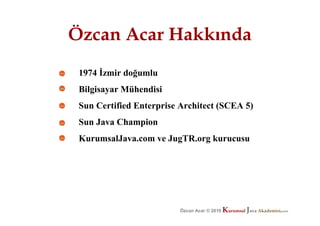 Özcan Acar Hakkında
 1974 Đzmir doğumlu
 Bilgisayar Mühendisi
 Sun Certified Enterprise Architect (SCEA 5)
 Sun Java Champion
 KurumsalJava.com ve JugTR.org kurucusu




                                          K          JK
                                                      K          J
                                                                 J
                         Özcan Acar © 2010 Acar © 2009 avaurumsal ava.com
                                     Özcan urumsal
                                                © 2009    urumsal ava.com
                                                          Akademisi.com
 
