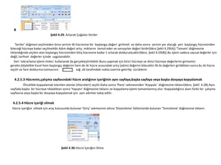B
                              Şekil 4.29. Artarak Çoğalan Veriler

    ‘Seriler’ düğmesi seçilmeden önce serinin ilk hücresine bir başlangıç değeri girilmeli ve daha sonra serinin yer alacağı yeri başlangıç hücresinden
biteceği hücreye kadar seçilmelidir.Adım değeri artış miktarını temsil eder ve varsayılan değeri birdir(bknz.Şekil 4.29(A)).’Tamam’ düğmesine
tıklandığında seçilen alan başlangıç hücresinden bitiş hücresine kadar 1 artarak doldurulacaktır(bknz. Şekil 4.29(B)).Bu işlem sadece sayısal değerler için
değil, tarihsel değerler içinde uygulanabilir.
   Veri tekrarlama işlemi imleci kullanarak da gerçekleştirilebilir.Bunu yapmak için birici hücreye ve ikinci hücreye değerlerini girmemiz
gerekir,böylelikle Excel hem başlangıç değerini hem de iki hücre arasındaki artış (adım) değerini bilecektir.İlk iki değerleri girildikten sonra bu iki hücre
seçilir ve fare doldurma tutmacının               sağ alt tarafındaki nokta üzerine getirilip sürüklenir.

  4.2.5.3 Hücrenin,çalışma sayfasındaki hücre aralığının içeriğinin aynı sayfaya,başka sayfaya veya başka dosyaya kopyalamak
         Öncelikle kopyalamak istenilen alanlar (Hücreleri) seçilir.Daha sonra ‘Pano’ sekmesinden ‘Kopyala’ düğmesine tıklanır(bknz. Şekil 4.28).Aynı
sayfada başka bir hücreye tıkladıktan sonra ‘Yapıştır’ düğmesine tıklanır ve kopyalama işlemi tamamlanmış olur. Kopyaladığınız alanı farklı bir çalışma
sayfasına veya başka bir dosyaya kopyalamak için aynı adımlar takip edilir.

 4.2.5.4 Hücre içeriği silmek
 Hücre içeriğini silmek için araç kutusunda bulunan ‘Giriş’ sekmesinin altına ‘Düzenleme’ bölümünde bulunan ‘Temizleme’ düğmesine tıklanır.




                                      Şekil 4.30.Hücre İçeriğini Silme
 