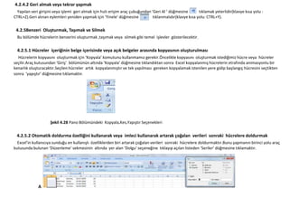 4.2.4.2 Geri almak veya tekrar yapmak
  Yapılan veri girişini veya işlemi geri almak için hızlı erişim araç çubuğundan ‘Geri Al ‘ düğmesine        tıklamak yeterlidir(klavye kısa yolu :
CTRL+Z).Geri alınan eylemleri yeniden yapmak için ‘Yinele’ düğmesine              tıklanmalıdır(klavye kısa yolu: CTRL+Y).

 4.2.5Benzeri Oluşturmak, Taşımak ve Silmek
  Bu bölümde hücrelerin benzerini oluşturmak ,taşımak veya silmek gibi temel işlevler gösterilecektir.

  4.2.5.1 Hücreler içeriğinin belge içerisinde veya açık belgeler arasında kopyasının oluşturulması
  Hücrelerin kopyasını oluşturmak için ‘Kopyala’ komutunu kullanmamız gerekir.Öncelikle kopyasını oluşturmak istediğimiz hücre veya hücreler
seçilir.Araç kutusundan ‘Giriş’ bölümünün altında ‘Kopyala’ düğmesine tıklandıktan sonra Excel kopyalanmış hücrelerin etrafında animasyonlu bir
kenarlık oluşturacaktır.Seçilen hücreler artık kopyalanmıştır ve tek yapılması gereken kopyalamak istenilen yere gidip başlangıç hücresini seçtikten
sonra ‘yapıştır’ düğmesine tıklamaktır.




                     Şekil 4.28 Pano Bölümündeki Kopyala,Kes,Yapıştır Seçenekleri


 4.2.5.2 Otomatik doldurma özelliğini kullanarak veya imleci kullanarak artarak çoğalan verileri sonraki hücrelere doldurmak
  Excel’in kullanıcıya sunduğu en kullanışlı özelliklerden biri artarak çoğalan verileri sonraki hücrelere doldurmaktır.Bunu yapmanın birinci yolu araç
kutusunda bulunan ‘Düzenleme’ sekmesinin altında yer alan ‘Dolgu’ seçeneğine tıklayıp açılan listeden ‘Seriler’ düğmesine tıklamaktır.




              A
 
