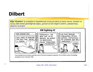 Dilbert
Bilgi Yönetimi: ş stratejilerini desteklemek amacıyla daha iyi karar verme, hareket ve
sonuç elde etmek gerektiğinde doğru, güncel ve tam bilginin üretimi, yakalanması,
aktarımı ve erişim




                               Stratek, 2005 - SATEM - Bilgi Yönetimi                    15/64
 