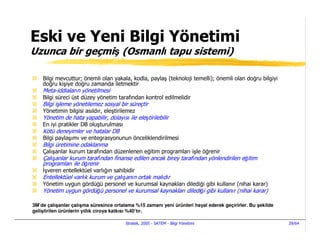Eski ve Yeni Bilgi Yönetimi
Uzunca bir geçmiş (Osmanlı tapu sistemi)

    Bilgi mevcuttur; önemli olan yakala, kodla, paylaş (teknoloji temelli); önemli olan doğru bilgiyi
    doğru kişiye doğru zamanda iletmektir
    Meta-iddiaların yönetilmesi
    Bilgi süreci üst düzey yönetim tarafından kontrol edilmelidir
    Bilgi işleme yönetilemez sosyal bir süreçtir
    Yönetimin bilgisi asıldır, eleştirilemez
    Yönetim de hata yapabilir, dolayısı ile eleştirilebilir
    En iyi pratikler DB oluşturulması
    Kötü deneyimler ve hatalar DB
    Bilgi paylaşımı ve entegrasyonunun önceliklendirilmesi
    Bilgi üretimine odaklanma
    Çalışanlar kurum tarafından düzenlenen eğitim programları işle öğrenir
    Çalışanlar kurum tarafından finanse edilen ancak birey tarafından yönlendirilen eğitim
    programları ile öğrenir
     şveren entellektüel varlığın sahibidir
    Entellektüel varlık kurum ve çalışanın ortak malıdır
    Yönetim uygun gördüğü personel ve kurumsal kaynakları dilediği gibi kullanır (nihai karar)
    Yönetim uygun gördüğü personel ve kurumsal kaynakları dilediği gibi kullanır (nihai karar)

3M’de çalışanlar çalışma süresince ortalama %15 zamanı yeni ürünleri hayal ederek geçirirler. Bu şekilde
geliştirilen ürünlerin yıllık ciroya katkısı %40’tır.

                                        Stratek, 2005 - SATEM - Bilgi Yönetimi                             39/64
 