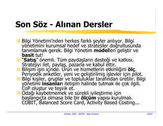 Son Söz - Alınan Dersler
 Bilgi Yönetimi’nden herkes farklı şeyler anlıyor. Bilgi
 yönetimini kurumsal hedef ve stratejiler doğrultusunda
 tanımlamak gerek. Bilgi Yönetim modelleri geliştir ve
 basit tut!
 “Satış” önemli. Tüm paydaşların desteği ve katkısı.
 Stratejiyi ilet, paylaş, pazarla ve kabul ettir.
 Bilişim işin içinde. Ürün ve hizmetlerin etkinliğini ölç.
 Periyodik anketler, yeni ve geliştirilmiş işlevler için pilot.
 Bilgi kişiler, gruplar ve topluluklar tarafından üretilir. Bilgi
 yönetimi insanları iletişim halinde tutmak ile çok ilgili.
 CoP oluştur ve teşvik et.
 Odağı kaybetmemek ve sürekli iyileştirme için
 başlangıçta olmasa bile bir ölçüm yapısı kurulmalı.
 COBIT, Balanced Score Card, Activity Based Costing...

                      Stratek, 2005 - SATEM - Bilgi Yönetimi        63/64
 