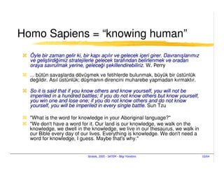 Homo Sapiens = “knowing human”
  Öyle bir zaman gelir ki, bir kapı açılır ve gelecek içeri girer. Davranışlarımız
  ve geliştirdiğimiz stratejilerle gelecek tarafından belirlenmek ve oradan
  oraya savrulmak yerine, geleceği şekillendirebiliriz. W. Perry
  ... bütün savaşlarda dövüşmek ve fetihlerde bulunmak, büyük bir üstünlük
  değildir. Asıl üstünlük; düşmanın direncini muharebe yapmadan kırmaktır.

  So it is said that if you know others and know yourself, you will not be
  imperiled in a hundred battles; if you do not know others but know yourself,
  you win one and lose one; if you do not know others and do not know
  yourself, you will be imperiled in every single battle. Sun Tzu

  "What is the word for knowledge in your Aboriginal language?"
  "We don't have a word for it. Our land is our knowledge, we walk on the
  knowledge, we dwell in the knowledge, we live in our thesaurus, we walk in
  our Bible every day of our lives. Everything is knowledge. We don't need a
  word for knowledge, I guess. Maybe that's why."


                             Stratek, 2005 - SATEM - Bilgi Yönetimi                  10/64
 