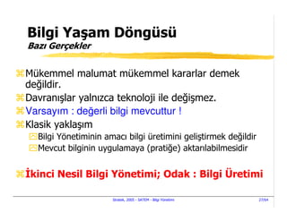 Bilgi Yaşam Döngüsü
Bazı Gerçekler


Mükemmel malumat mükemmel kararlar demek
değildir.
Davranışlar yalnızca teknoloji ile değişmez.
Varsayım : değerli bilgi mevcuttur !
Klasik yaklaşım
  Bilgi Yönetiminin amacı bilgi üretimini geliştirmek değildir
  Mevcut bilginin uygulamaya (pratiğe) aktarılabilmesidir


 kinci Nesil Bilgi Yönetimi; Odak : Bilgi Üretimi

                      Stratek, 2005 - SATEM - Bilgi Yönetimi     27/64
 