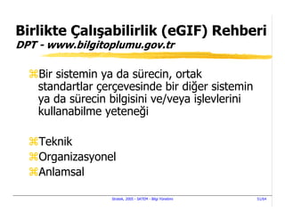Birlikte Çalışabilirlik (eGIF) Rehberi
DPT - www.bilgitoplumu.gov.tr

    Bir sistemin ya da sürecin, ortak
    standartlar çerçevesinde bir diğer sistemin
    ya da sürecin bilgisini ve/veya işlevlerini
    kullanabilme yeteneği

    Teknik
    Organizasyonel
    Anlamsal

                  Stratek, 2005 - SATEM - Bilgi Yönetimi   51/64
 