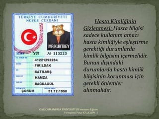 Hasta Kimliğinin
                               Gizlenmesi: Hasta bilgisi
                               sadece kullanım amacı
                               hasta kimliğiyle eşleştirme
                               gerektiği durumlarda
                               kimlik bilgisini içermelidir.
                               Bunun dışındaki
                               durumlarda hasta kimlik
                               bilgisinin korunması için
                               gerekli önlemler
                               alınmalıdır.


GAZİOSMANPAŞA ÜNİVERSİTESİ mezunu Eğitim
               Hemşiresi Pınar KALKIŞIM :)
 
