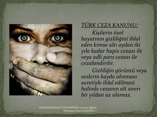 TÜRK CEZA KANUNU:
                                   Kişilerin özel
                              hayatının gizliliğini ihlal
                              eden kimse altı aydan iki
                              yıla kadar hapis cezası ile
                              veya adli para cezası ile
                              cezalandırılır.
                                   Gizliliğin görüntü veya
                              seslerin kayda alınması
                              suretiyle ihlal edilmesi
                              halinde cezanın alt sınırı
                              bir yıldan az olamaz.

GAZİOSMANPAŞA ÜNİVERSİTESİ mezunu Eğitim
               Hemşiresi Pınar KALKIŞIM :)
 
