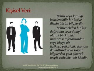 Belirli veya kimliği
                                belirlenebilir bir kişiye
                                ilişkin bütün bilgilerdir.
                                      Belirlenebilen bir kişi
                                doğrudan veya dolaylı
                                olarak bir kimlik
                                numarası referansından
                                veya kişiye ait
                                fiziksel, psikolojik,ekonom
                                ik, kültürel veya sosyal
                                bilgilerden yola çıkarak
                                tespit edilebilen bir kişidir.

GAZİOSMANPAŞA ÜNİVERSİTESİ mezunu Eğitim
               Hemşiresi Pınar KALKIŞIM :)
 
