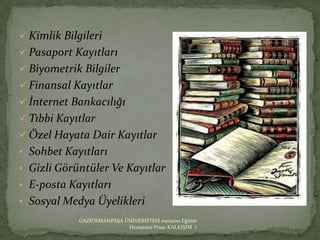  Kimlik Bilgileri
 Pasaport Kayıtları
 Biyometrik Bilgiler
 Finansal Kayıtlar
 İnternet Bankacılığı
 Tıbbi Kayıtlar
 Özel Hayata Dair Kayıtlar
• Sohbet Kayıtları
• Gizli Görüntüler Ve Kayıtlar
• E-posta Kayıtları
• Sosyal Medya Üyelikleri
             GAZİOSMANPAŞA ÜNİVERSİTESİ mezunu Eğitim
                            Hemşiresi Pınar KALKIŞIM :)
 