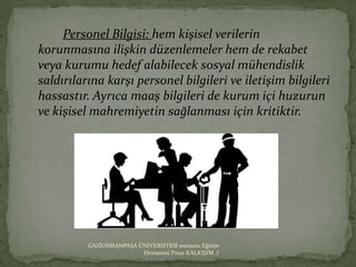 Personel Bilgisi: hem kişisel verilerin
korunmasına ilişkin düzenlemeler hem de rekabet
veya kurumu hedef alabilecek sosyal mühendislik
saldırılarına karşı personel bilgileri ve iletişim bilgileri
hassastır. Ayrıca maaş bilgileri de kurum içi huzurun
ve kişisel mahremiyetin sağlanması için kritiktir.




          GAZİOSMANPAŞA ÜNİVERSİTESİ mezunu Eğitim
                         Hemşiresi Pınar KALKIŞIM :)
 