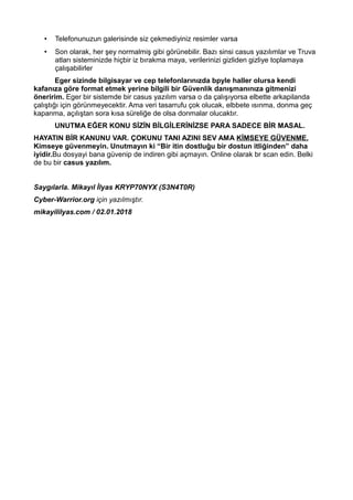 • Telefonunuzun galerisinde siz çekmediyiniz resimler varsa
• Son olarak, her şey normalmiş gibi görünebilir. Bazı sinsi casus yazılımlar ve Truva
atları sisteminizde hiçbir iz bırakma maya, verilerinizi gizliden gizliye toplamaya
çalışabilirler
Eger sizinde bilgisayar ve cep telefonlarınızda bpyle haller olursa kendi
kafanıza göre format etmek yerine bilgili bir Güvenlik danışmanınıza gitmenizi
öneririm. Eger bir sistemde bir casus yazılım varsa o da çalışıyorsa elbette arkapilanda
çalıştığı için görünmeyecektir. Ama veri tasarrufu çok olucak, elbbete ısınma, donma geç
kapanma, açılıştan sora kısa süreliğe de olsa donmalar olucaktır.
UNUTMA EĞER KONU SİZİN BİLGİLERİNİZSE PARA SADECE BİR MASAL.
HAYATIN BİR KANUNU VAR. ÇOKUNU TANI AZINI SEV AMA KİMSEYE GÜVENME.
Kimseye güvenmeyin. Unutmayın ki “Bir itin dostluğu bir dostun itliğinden” daha
iyidir.Bu dosyayi bana güvenip de indiren gibi açmayın. Online olarak br scan edin. Belki
de bu bir casus yazılım.
Saygılarla. Mikayıl İlyas KRYP70NYX (S3N4T0R)
Cyber-Warrior.org için yazılmıştır.
mikayililyas.com / 02.01.2018
 